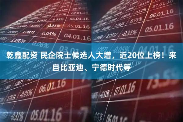 乾鑫配资 民企院士候选人大增，近20位上榜！来自比亚迪、宁德时代等