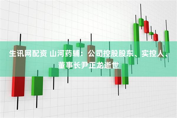 生讯网配资 山河药辅：公司控股股东、实控人、董事长尹正龙逝世