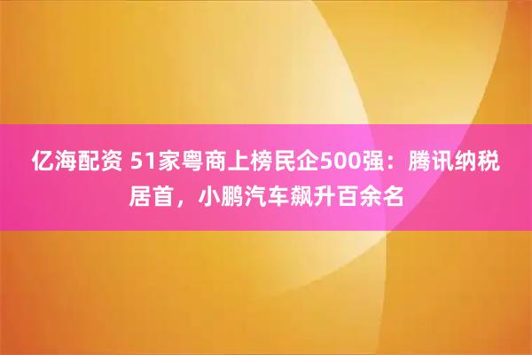 亿海配资 51家粤商上榜民企500强：腾讯纳税居首，小鹏汽车飙升百余名