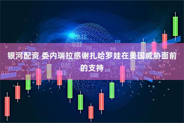 银河配资 委内瑞拉感谢扎哈罗娃在美国威胁面前的支持