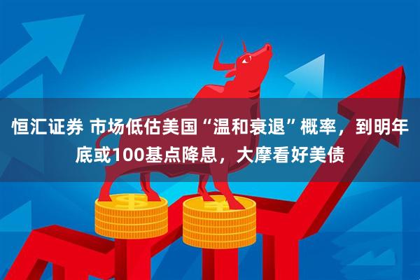 恒汇证券 市场低估美国“温和衰退”概率，到明年底或100基点降息，大摩看好美债