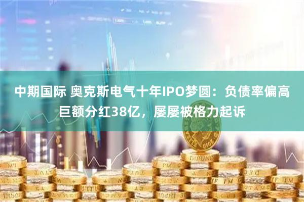 中期国际 奥克斯电气十年IPO梦圆：负债率偏高巨额分红38亿，屡屡被格力起诉