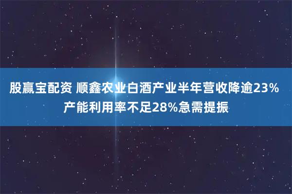 股赢宝配资 顺鑫农业白酒产业半年营收降逾23% 产能利用率不足28%急需提振
