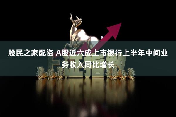 股民之家配资 A股近六成上市银行上半年中间业务收入同比增长