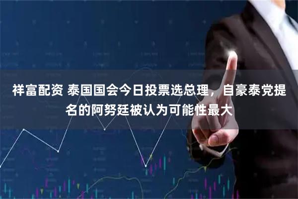 祥富配资 泰国国会今日投票选总理，自豪泰党提名的阿努廷被认为可能性最大