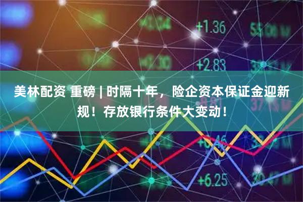 美林配资 重磅 | 时隔十年，险企资本保证金迎新规！存放银行条件大变动！