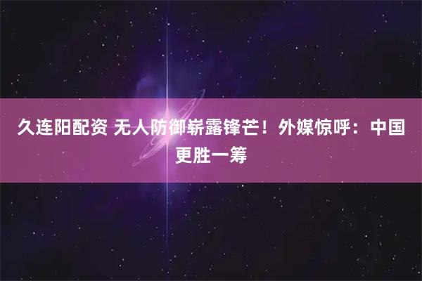 久连阳配资 无人防御崭露锋芒！外媒惊呼：中国更胜一筹