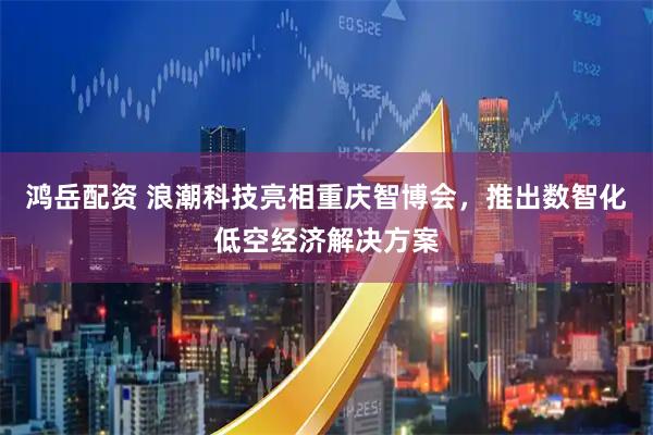鸿岳配资 浪潮科技亮相重庆智博会，推出数智化低空经济解决方案