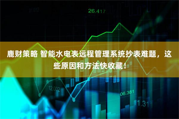 鹿财策略 智能水电表远程管理系统抄表难题，这些原因和方法快收藏！