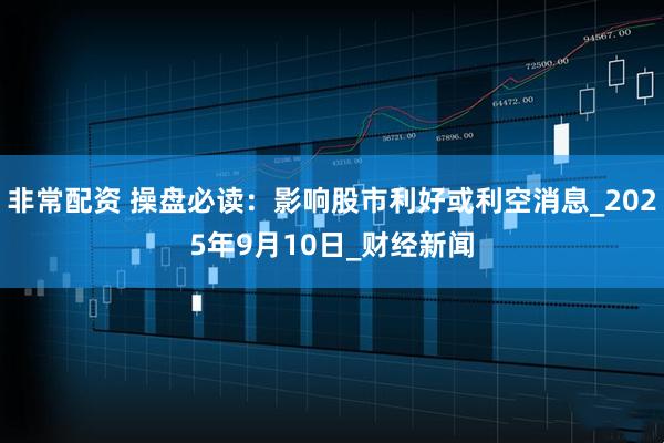 非常配资 操盘必读：影响股市利好或利空消息_2025年9月10日_财经新闻