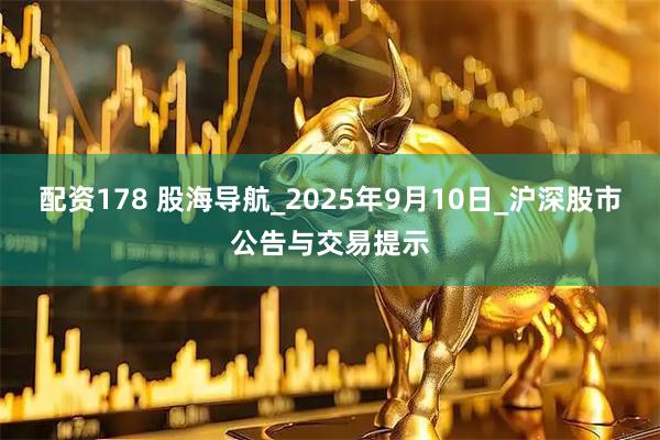 配资178 股海导航_2025年9月10日_沪深股市公告与交易提示