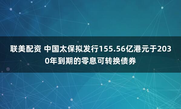 联美配资 中国太保拟发行155.56亿港元于2030年到期的零息可转换债券