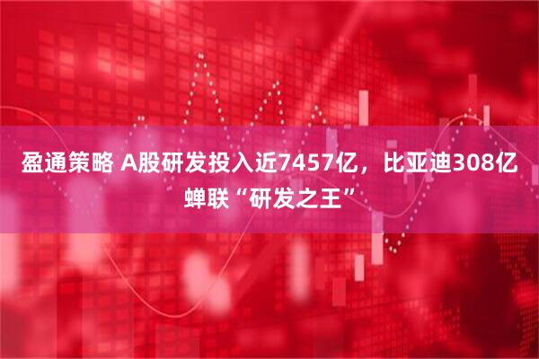 盈通策略 A股研发投入近7457亿，比亚迪308亿蝉联“研发之王”