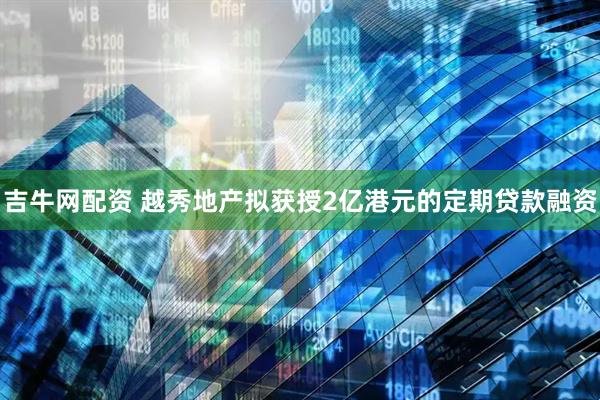 吉牛网配资 越秀地产拟获授2亿港元的定期贷款融资