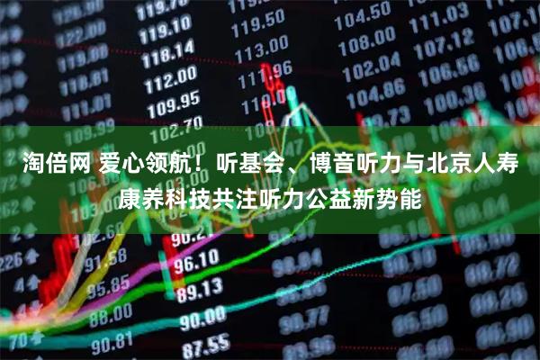 淘倍网 爱心领航！听基会、博音听力与北京人寿康养科技共注听力公益新势能