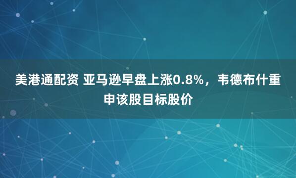 美港通配资 亚马逊早盘上涨0.8%，韦德布什重申该股目标股价