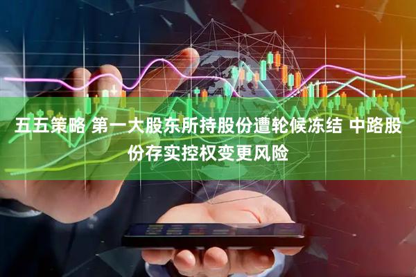 五五策略 第一大股东所持股份遭轮候冻结 中路股份存实控权变更风险