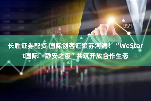 长胜证券配资 国际创客汇聚苏河湾！“WeStart国际・静安之夜”共筑开放合作生态