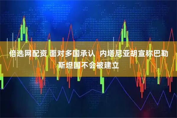 倍选网配资 面对多国承认  内塔尼亚胡宣称巴勒斯坦国不会被建立