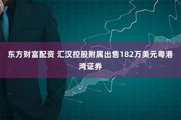 东方财富配资 汇汉控股附属出售182万美元粤港湾证券