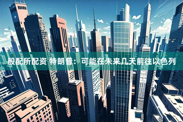 股配所配资 特朗普：可能在未来几天前往以色列