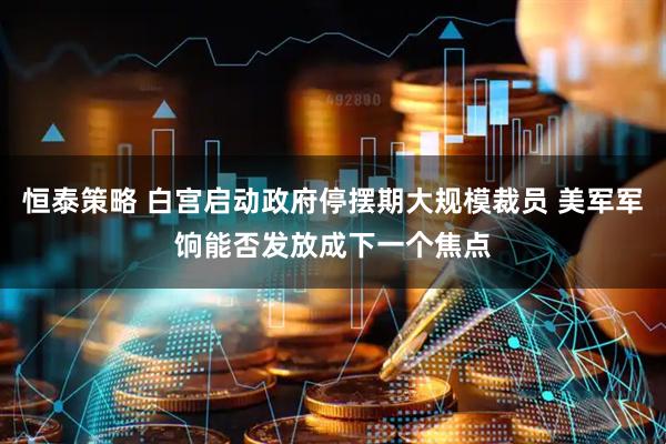 恒泰策略 白宫启动政府停摆期大规模裁员 美军军饷能否发放成下一个焦点