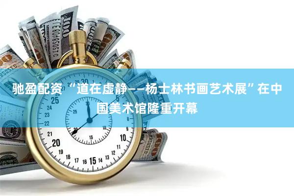 驰盈配资 “道在虚静——杨士林书画艺术展”在中国美术馆隆重开幕