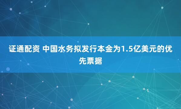 证通配资 中国水务拟发行本金为1.5亿美元的优先票据