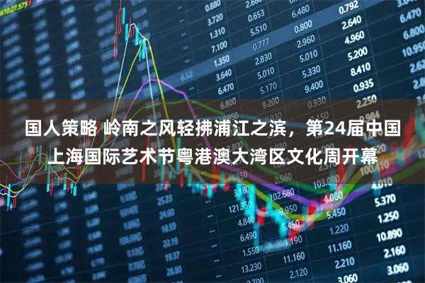 国人策略 岭南之风轻拂浦江之滨，第24届中国上海国际艺术节粤港澳大湾区文化周开幕