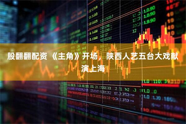 股翻翻配资 《主角》开场，陕西人艺五台大戏献演上海