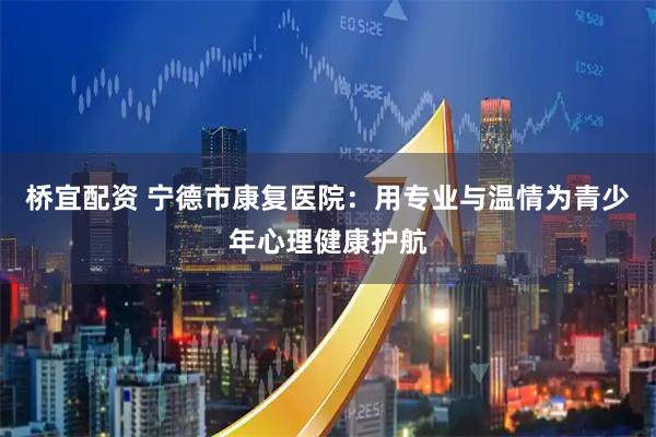 桥宜配资 宁德市康复医院：用专业与温情为青少年心理健康护航