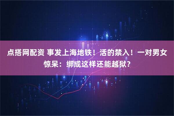 点搭网配资 事发上海地铁！活的禁入！一对男女惊呆：绑成这样还能越狱？