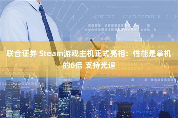 联合证券 Steam游戏主机正式亮相:性能是掌机的6倍 支持光追
