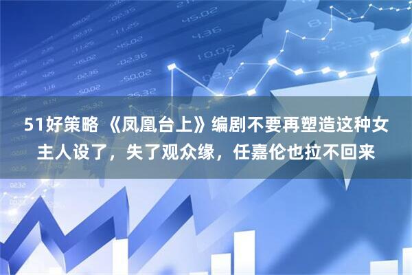 51好策略 《凤凰台上》编剧不要再塑造这种女主人设了，失了观众缘，任嘉伦也拉不回来