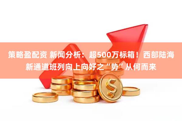 策略盈配资 新闻分析：超500万标箱！西部陆海新通道班列向上向好之“势”从何而来