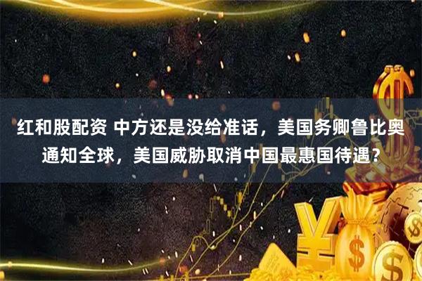 红和股配资 中方还是没给准话，美国务卿鲁比奥通知全球，美国威胁取消中国最惠国待遇？
