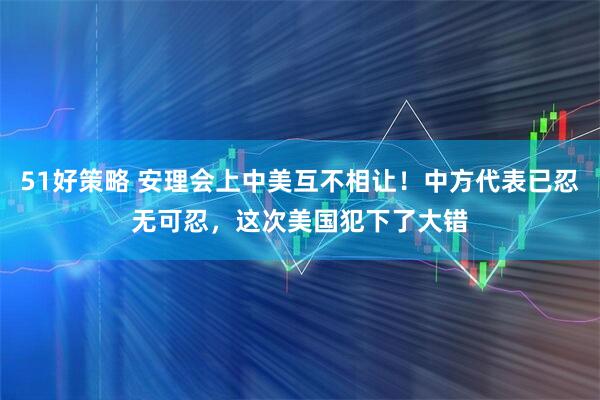 51好策略 安理会上中美互不相让！中方代表已忍无可忍，这次美国犯下了大错